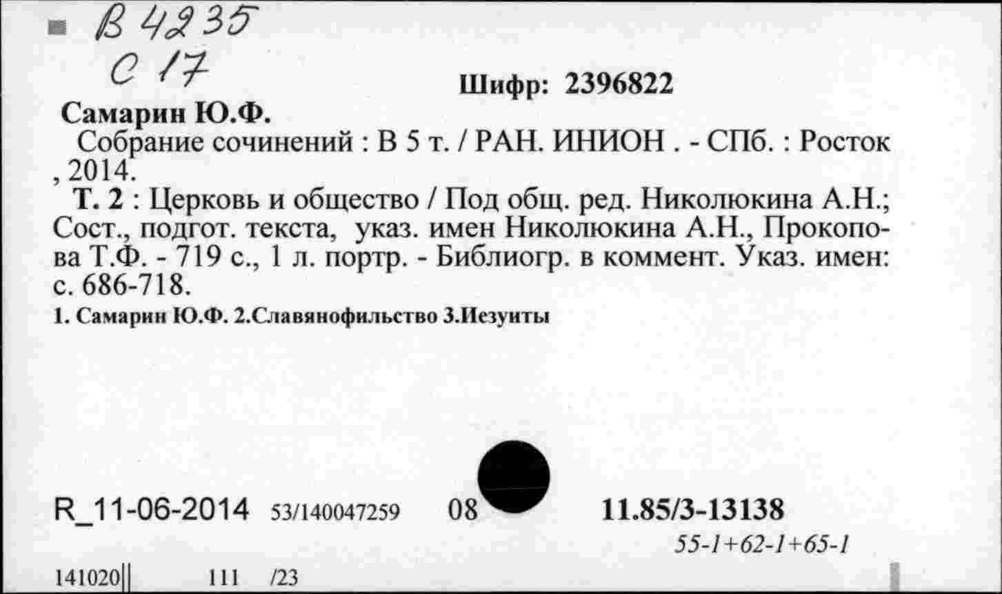 ﻿- вмзя с п
Самарин Ю.Ф.
Шифр: 2396822
Собрание сочинений : В 5 т. / РАН. ИНИОН . - СПб. : Росток ,2014.
Т. 2 : Церковь и общество / Под общ. ред. Николюкина А.Н.; Сост., подгот. текста, указ, имен Николюкина А.Н., Прокопова Т.Ф. - 719 с., 1 л. портр. - Библиогр. в коммент. Указ, имен: с. 686-718.
1. Самарин Ю.Ф. 2.Славянофильство З.Иезуиты
Ц 11-06-2014 53/140047259	08
11.85/3-13138
55-1+62-1+65-1
141020Ц
111 /23